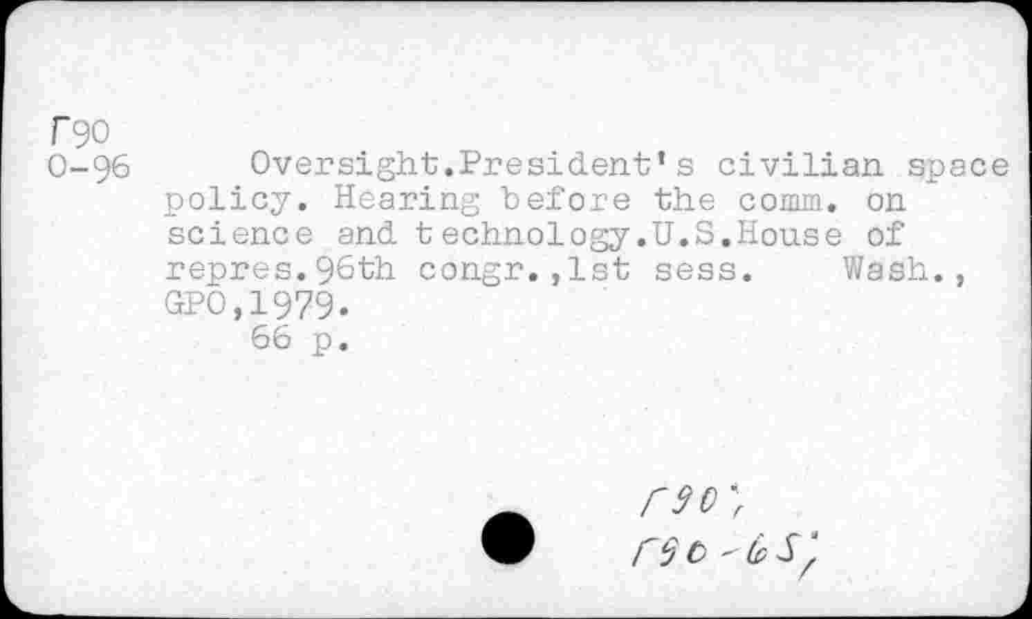 ﻿r
T90
O-96	Oversight.President’s civilian space
policy. Hearing before the comm, on science and technology.U.S.House of repres.96th congr.,1st sess. Wash., GPO,1979.
66 p.
r$o 'bS